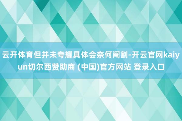云开体育但并未夸耀具体会奈何阉割-开云官网kaiyun切尔西赞助商 (中国)官方网站 登录入口