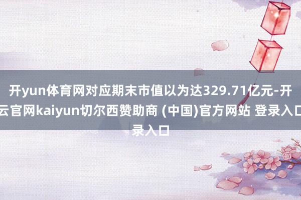 开yun体育网对应期末市值以为达329.71亿元-开云官网kaiyun切尔西赞助商 (中国)官方网站 登录入口