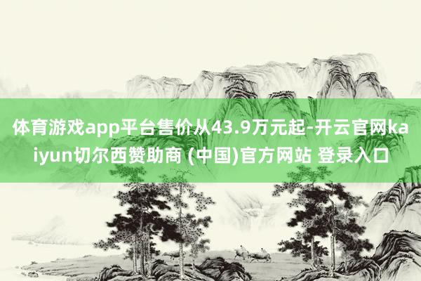 体育游戏app平台售价从43.9万元起-开云官网kaiyun切尔西赞助商 (中国)官方网站 登录入口