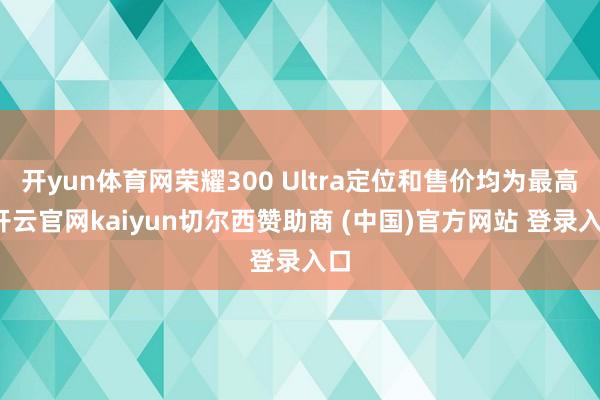 开yun体育网荣耀300 Ultra定位和售价均为最高-开云官网kaiyun切尔西赞助商 (中国)官方网站 登录入口