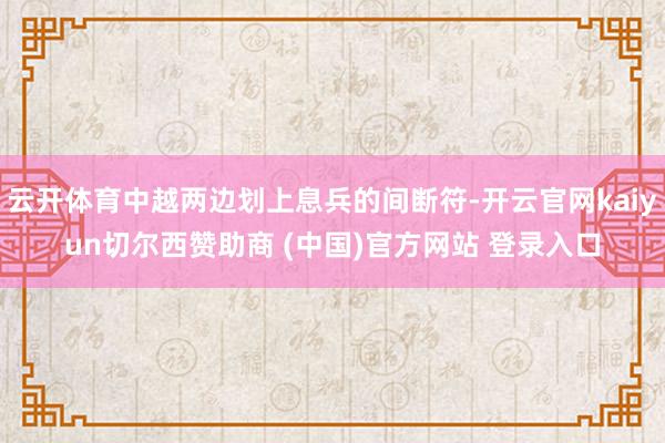 云开体育中越两边划上息兵的间断符-开云官网kaiyun切尔西赞助商 (中国)官方网站 登录入口