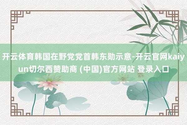 开云体育韩国在野党党首韩东勋示意-开云官网kaiyun切尔西赞助商 (中国)官方网站 登录入口