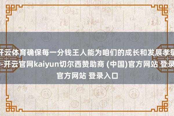 开云体育确保每一分钱王人能为咱们的成长和发展孝敬力量-开云官网kaiyun切尔西赞助商 (中国)官方网站 登录入口