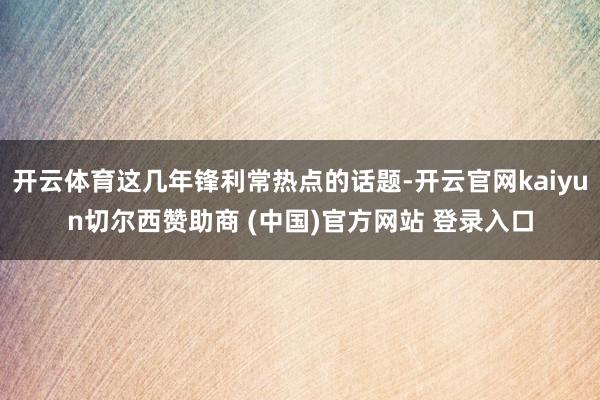 开云体育这几年锋利常热点的话题-开云官网kaiyun切尔西赞助商 (中国)官方网站 登录入口