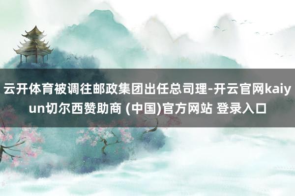 云开体育被调往邮政集团出任总司理-开云官网kaiyun切尔西赞助商 (中国)官方网站 登录入口