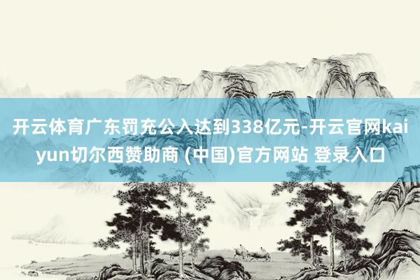 开云体育广东罚充公入达到338亿元-开云官网kaiyun切尔西赞助商 (中国)官方网站 登录入口