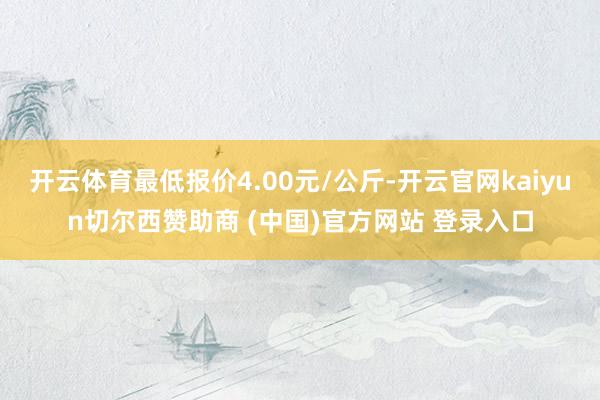 开云体育最低报价4.00元/公斤-开云官网kaiyun切尔西赞助商 (中国)官方网站 登录入口