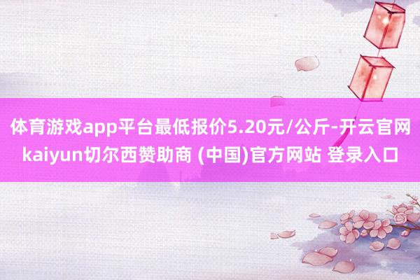 体育游戏app平台最低报价5.20元/公斤-开云官网kaiyun切尔西赞助商 (中国)官方网站 登录入口