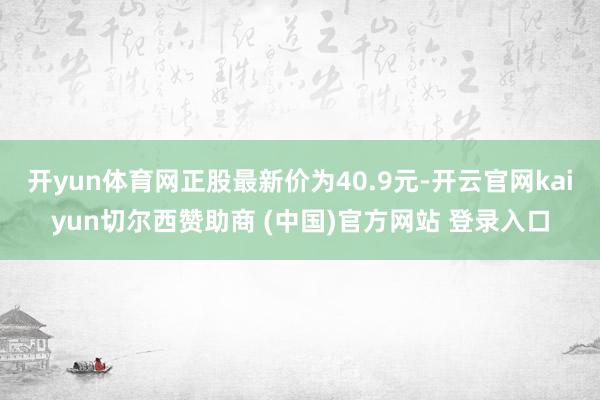 开yun体育网正股最新价为40.9元-开云官网kaiyun切尔西赞助商 (中国)官方网站 登录入口