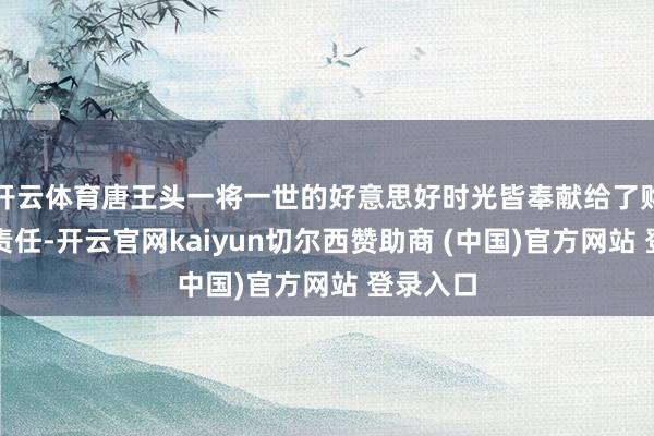 开云体育唐王头一将一世的好意思好时光皆奉献给了购销站的责任-开云官网kaiyun切尔西赞助商 (中国)官方网站 登录入口