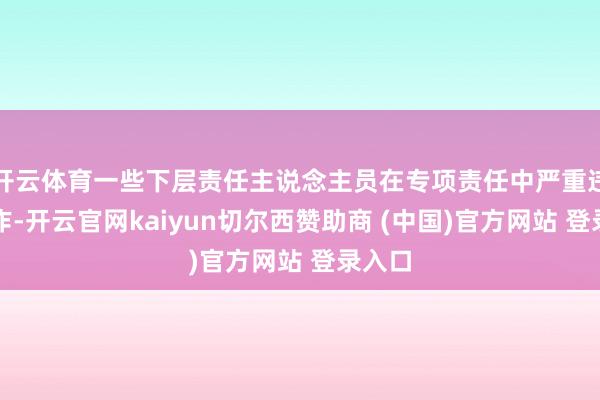 开云体育一些下层责任主说念主员在专项责任中严重违规操作-开云官网kaiyun切尔西赞助商 (中国)官方网站 登录入口