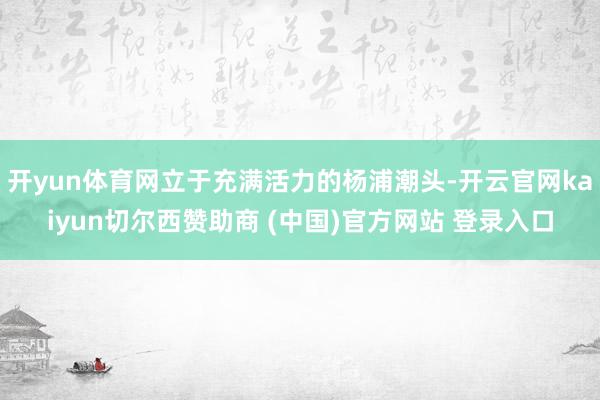 开yun体育网立于充满活力的杨浦潮头-开云官网kaiyun切尔西赞助商 (中国)官方网站 登录入口
