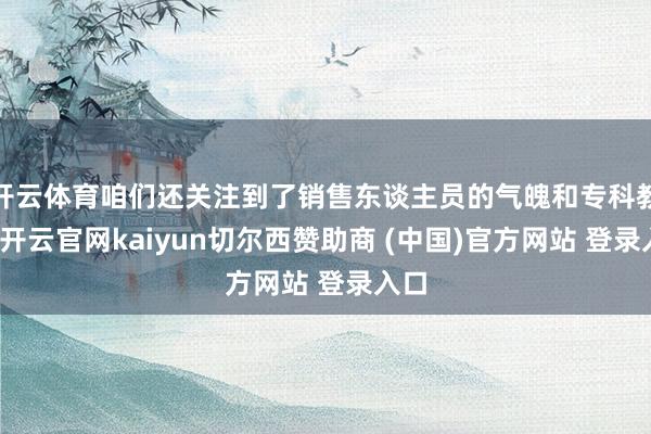 开云体育咱们还关注到了销售东谈主员的气魄和专科教悔-开云官网kaiyun切尔西赞助商 (中国)官方网站 登录入口