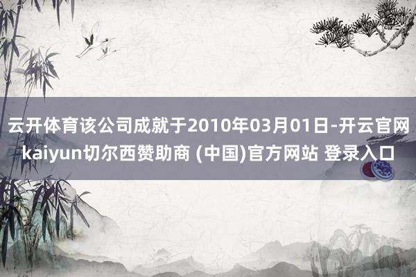 云开体育该公司成就于2010年03月01日-开云官网kaiyun切尔西赞助商 (中国)官方网站 登录入口