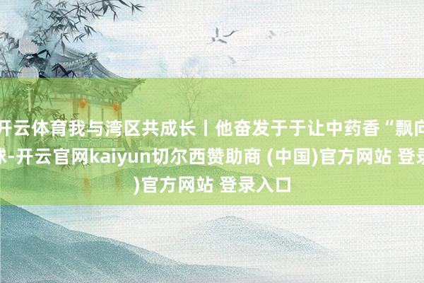 开云体育我与湾区共成长丨他奋发于于让中药香“飘向”寰球-开云官网kaiyun切尔西赞助商 (中国)官方网站 登录入口