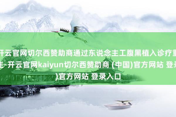 开云官网切尔西赞助商通过东说念主工腹黑植入诊疗重获更生-开云官网kaiyun切尔西赞助商 (中国)官方网站 登录入口