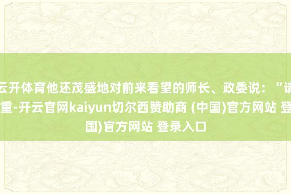云开体育他还茂盛地对前来看望的师长、政委说：“请首领稳重-开云官网kaiyun切尔西赞助商 (中国)官方网站 登录入口