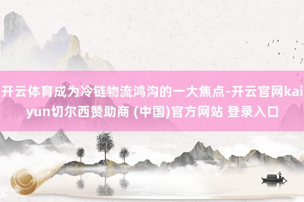开云体育成为冷链物流鸿沟的一大焦点-开云官网kaiyun切尔西赞助商 (中国)官方网站 登录入口