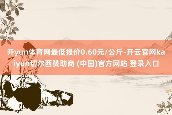 开yun体育网最低报价0.60元/公斤-开云官网kaiyun切尔西赞助商 (中国)官方网站 登录入口