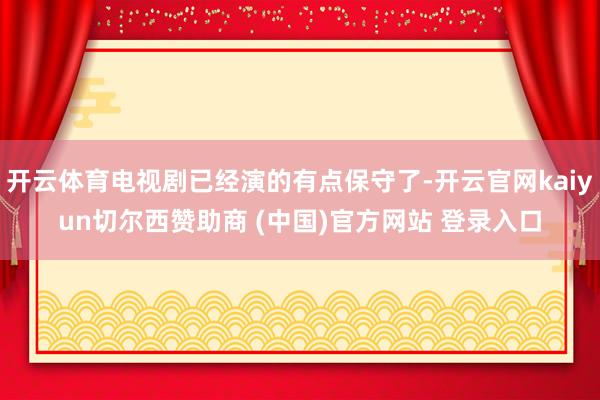开云体育电视剧已经演的有点保守了-开云官网kaiyun切尔西赞助商 (中国)官方网站 登录入口