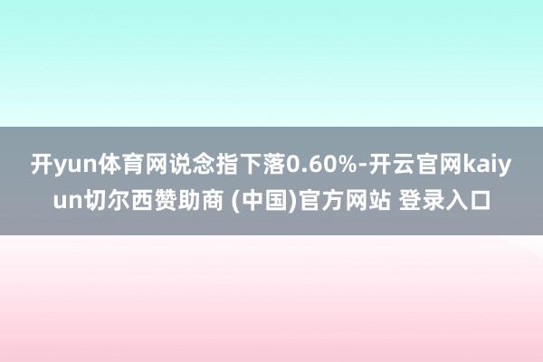 开yun体育网说念指下落0.60%-开云官网kaiyun切尔西赞助商 (中国)官方网站 登录入口