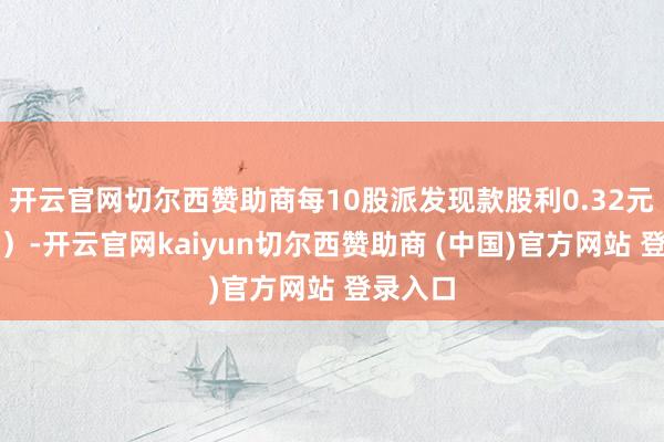 开云官网切尔西赞助商每10股派发现款股利0.32元（含税）-开云官网kaiyun切尔西赞助商 (中国)官方网站 登录入口