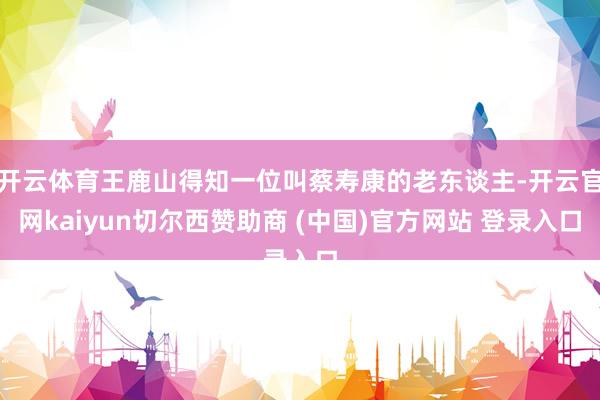 开云体育王鹿山得知一位叫蔡寿康的老东谈主-开云官网kaiyun切尔西赞助商 (中国)官方网站 登录入口