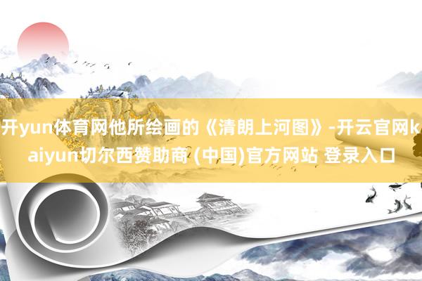 开yun体育网他所绘画的《清朗上河图》-开云官网kaiyun切尔西赞助商 (中国)官方网站 登录入口