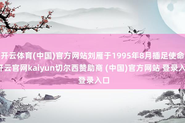 开云体育(中国)官方网站刘雁于1995年8月插足使命-开云官网kaiyun切尔西赞助商 (中国)官方网站 登录入口