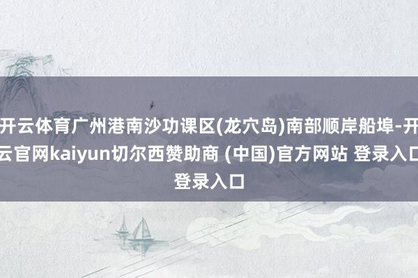 开云体育广州港南沙功课区(龙穴岛)南部顺岸船埠-开云官网kaiyun切尔西赞助商 (中国)官方网站 登录入口