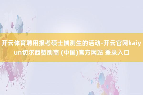 开云体育聘用报考硕士揣测生的活动-开云官网kaiyun切尔西赞助商 (中国)官方网站 登录入口