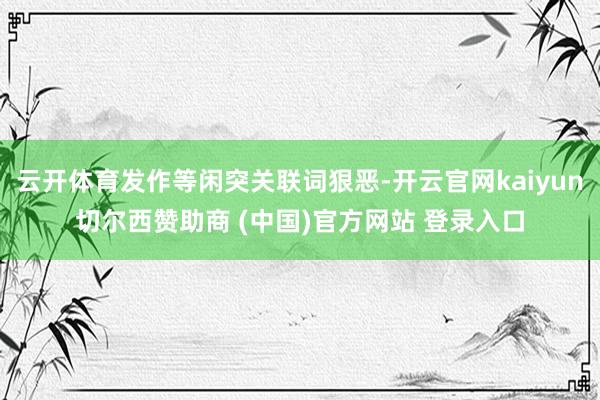 云开体育发作等闲突关联词狠恶-开云官网kaiyun切尔西赞助商 (中国)官方网站 登录入口