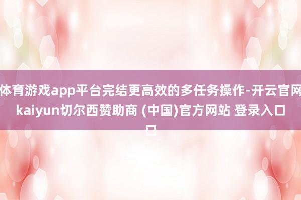 体育游戏app平台完结更高效的多任务操作-开云官网kaiyun切尔西赞助商 (中国)官方网站 登录入口