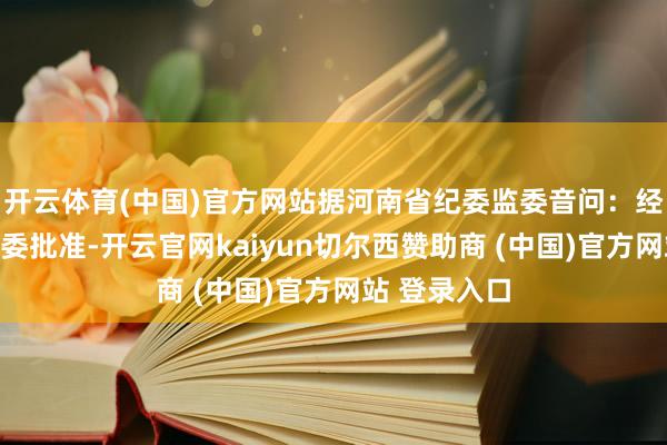开云体育(中国)官方网站据河南省纪委监委音问：经中共河南省委批准-开云官网kaiyun切尔西赞助商 (中国)官方网站 登录入口