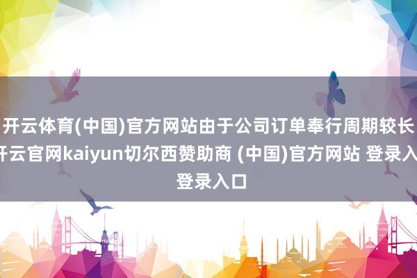 开云体育(中国)官方网站　　由于公司订单奉行周期较长-开云官网kaiyun切尔西赞助商 (中国)官方网站 登录入口