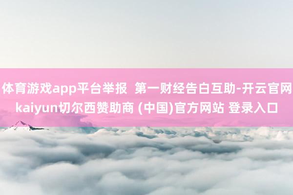 体育游戏app平台举报  第一财经告白互助-开云官网kaiyun切尔西赞助商 (中国)官方网站 登录入口