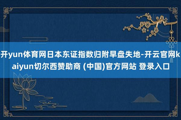 开yun体育网日本东证指数归附早盘失地-开云官网kaiyun切尔西赞助商 (中国)官方网站 登录入口