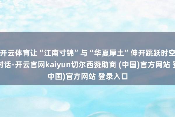 开云体育让“江南寸锦”与“华夏厚土”伸开跳跃时空的细腻对话-开云官网kaiyun切尔西赞助商 (中国)官方网站 登录入口