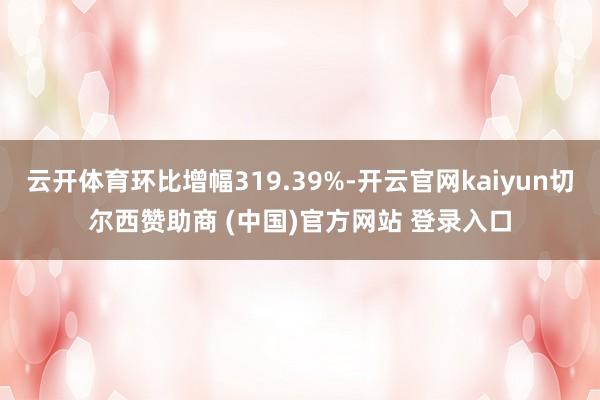 云开体育环比增幅319.39%-开云官网kaiyun切尔西赞助商 (中国)官方网站 登录入口