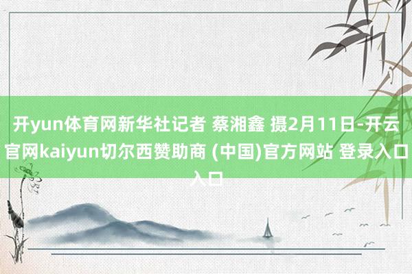 开yun体育网新华社记者 蔡湘鑫 摄2月11日-开云官网kaiyun切尔西赞助商 (中国)官方网站 登录入口