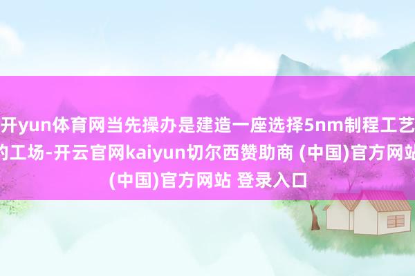 开yun体育网当先操办是建造一座选择5nm制程工艺量产晶圆的工场-开云官网kaiyun切尔西赞助商 (中国)官方网站 登录入口