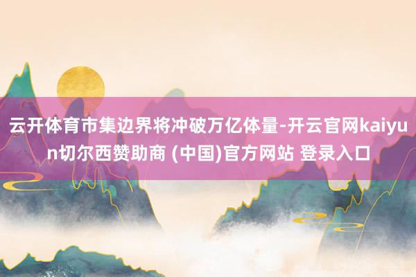 云开体育市集边界将冲破万亿体量-开云官网kaiyun切尔西赞助商 (中国)官方网站 登录入口