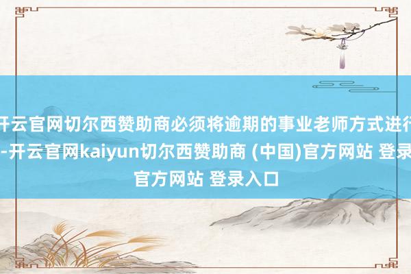 开云官网切尔西赞助商必须将逾期的事业老师方式进行修订-开云官网kaiyun切尔西赞助商 (中国)官方网站 登录入口