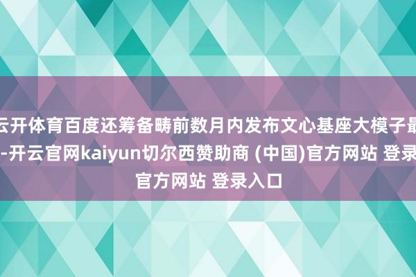 云开体育百度还筹备畴前数月内发布文心基座大模子最新版-开云官网kaiyun切尔西赞助商 (中国)官方网站 登录入口