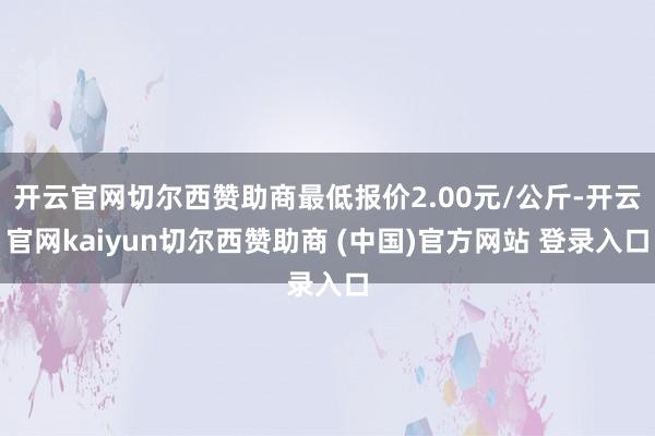 开云官网切尔西赞助商最低报价2.00元/公斤-开云官网kaiyun切尔西赞助商 (中国)官方网站 登录入口