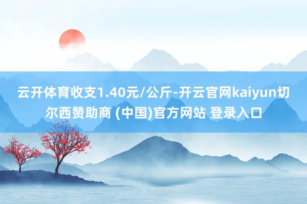 云开体育收支1.40元/公斤-开云官网kaiyun切尔西赞助商 (中国)官方网站 登录入口