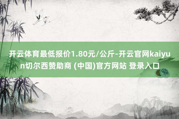 开云体育最低报价1.80元/公斤-开云官网kaiyun切尔西赞助商 (中国)官方网站 登录入口
