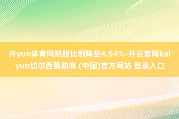 开yun体育网抓股比例降至4.54%-开云官网kaiyun切尔西赞助商 (中国)官方网站 登录入口