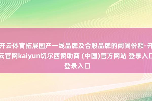 开云体育拓展国产一线品牌及合股品牌的阛阓份额-开云官网kaiyun切尔西赞助商 (中国)官方网站 登录入口