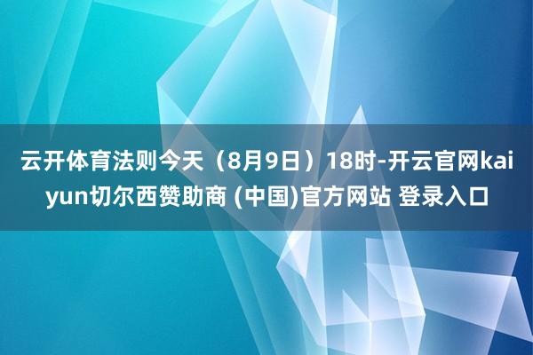 云开体育法则今天（8月9日）18时-开云官网kaiyun切尔西赞助商 (中国)官方网站 登录入口